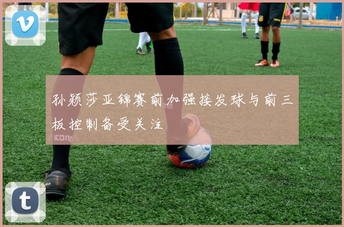孙颖莎亚锦赛前加强接发球与前三板控制备受关注